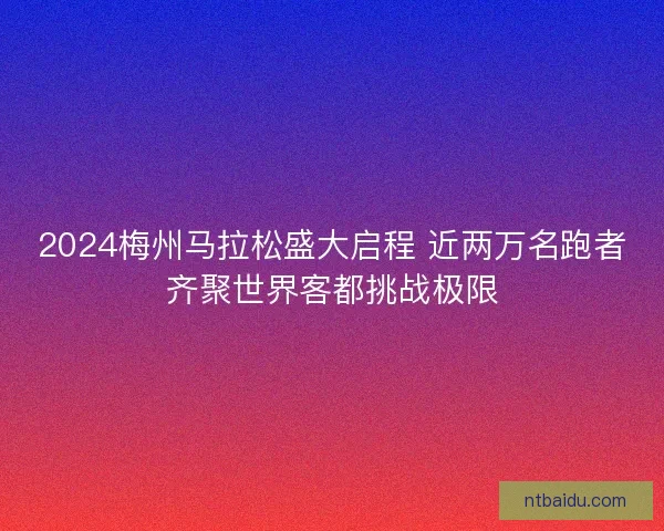 2024梅州马拉松盛大启程 近两万名跑者齐聚世界客都挑战极限