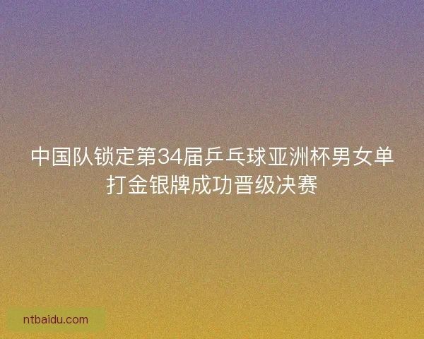 中国队锁定第34届乒乓球亚洲杯男女单打金银牌成功晋级决赛