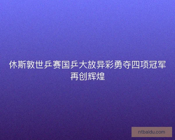 休斯敦世乒赛国乒大放异彩勇夺四项冠军再创辉煌