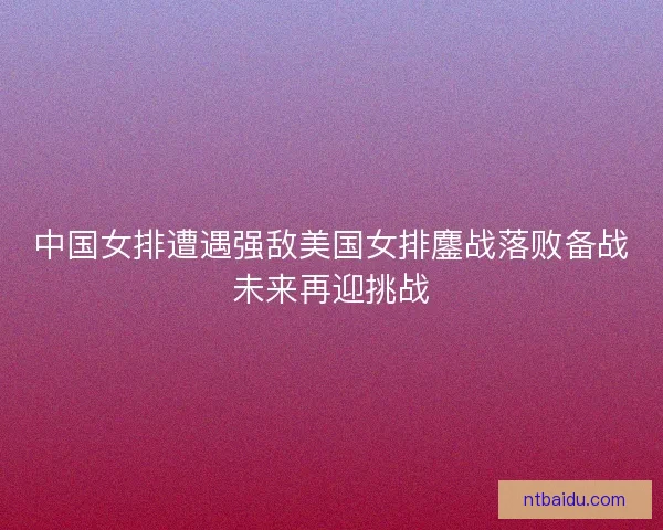 中国女排遭遇强敌美国女排鏖战落败备战未来再迎挑战